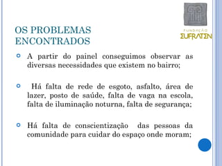 OS PROBLEMAS
ENCONTRADOS
   A partir do painel conseguimos observar as
    diversas necessidades que existem no bairro;

    Há falta de rede de esgoto, asfalto, área de
    lazer, posto de saúde, falta de vaga na escola,
    falta de iluminação noturna, falta de segurança;

   Há falta de conscientização das pessoas da
    comunidade para cuidar do espaço onde moram;
 