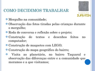 COMO DECIDIMOS TRABALHAR

 Mergulho na comunidade;
 Observação das fotos tiradas pelas crianças durante
  o mergulho;
 Roda de conversa e reflexão sobre o projeto;

 Construção   de textos e desenhos feitos no
  computador;
 Construção de maquetes com LEGO;

 Construção do mapa geográfico do bairro;

   Visita ao planetário, no bairro Taquaral e
  observação das diferenças entre e a comunidade que
  moramos e a que visitamos;
 
