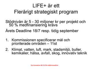 LIFE+ är ett
     Flerårigt strategiskt program
Stödnivån är 5 - 30 miljoner kr per projekt och
  50 % medfinansiering krä...
