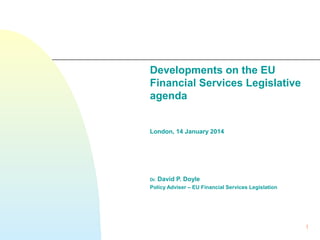 Developments on the EU
Financial Services Legislative
agenda
London, 14 January 2014

Dr.

David P. Doyle

Policy Adviser – EU Financial Services Legislation

1

 