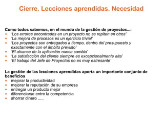 Cierre. Lecciones aprendidas. Necesidad


Como todos sabemos, en el mundo de la gestión de proyectos...:
• ‘Los errores encontrados en un proyecto no se repiten en otros’
• ‘La mejora de procesos es un ejercicio trivial’
• ‘Los proyectos son entregados a tiempo, dentro del presupuesto y
  exactamente con el ámbito previsto’
• ‘El alcance de la aplicación nunca cambia’
• ‘La satisfacción del cliente siempre es excepcionalmente alta’
• ‘El trabajo del Jefe de Proyectos no es muy estresante’

La gestión de las lecciones aprendidas aporta un importante conjunto de
beneficios
• mejorar la productividad
• mejorar la reputación de su empresa
• entregar un producto mejor
• diferenciarse entre la competencia
• ahorrar dinero .....
 