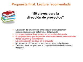 Propuesta final: Lectura recomendada

                 “50 claves para la
              dirección de proyectos”


• La gestión de un proyecto empieza por el entusiasmo y
  compromiso personal del director del proyecto
• Un proyecto no se lleva a cabo sin un equipo de trabajo
• El proyecto tiene que responder a las expectativas y necesidades
  de los usuarios y stakeholders
• La comunicación es clave en el proyecto
• No se puede olvidar nunca los compromisos establecidos
• Tan importante es gestionar el proyecto como saberlo cerrar y
  traspasar
 
