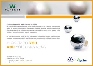 Tradition und Moderne, WAHLERT steht für beides.
Wir sind eine wirtschaftsrechtlich tätige Kanzlei, deren Ursprünge sich bis in die 60er Jahre verfolgen
lassen. Wir beraten Unternehmer und Unternehmen. Zu unseren Mandanten gehören mittelständische
Unternehmen ebenso wie große, international tätige Unternehmen mit Sitz im In- und Ausland, insbe-
sondere in den USA, Frankreich, Spanien und England.


Als „Full-Service-Kanzlei“ stehen wir auch Ihnen tatkräftig zur Seite und vertreten Ihre persönlichen
Interessen, beispielsweise in allen Fragen des Bau- und Immobilienrechts und folgen unserem Motto:



CLOSER TO YOU
AND YOUR BUSINESS.

WAHLERT Rechtsanwälte
Friedrichstr. 9 A | 70174 Stuttgart
T +49 (0)711 18 76-0 | F +49 (0)711 18 76 -100
info@wahlert-law.com | www.wahlert-law.com
 