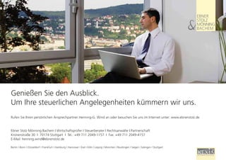 Genießen Sie den Ausblick.
 Um Ihre steuerlichen Angelegenheiten kümmern wir uns.
 Rufen Sie Ihren persönlichen Ansprechpartner Henning-G. Wind an oder besuchen Sie uns im Internet unter: www.ebnerstolz.de


 Ebner Stolz Mönning Bachem I Wirtschaftsprüfer I Steuerberater I Rechtsanwälte I Partnerschaft
 Kronenstraße 30 I 70174 Stuttgart I Tel.: +49 711 2049-1157 I Fax: +49 711 2049-4157
 E-Mail: henning.wind@ebnerstolz.de

 Berlin I Bonn I Düsseldorf I Frankfurt I Hamburg I Hannover I Kiel I Köln I Leipzig I München I Reutlingen I Siegen I Solingen I Stuttgart
38
 