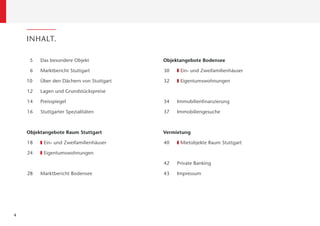 INHALT.

     5   Das besondere Objekt             Objektangebote Bodensee

     6   Marktbericht Stuttgart           30    Ein- und Zweifamilienhäuser

    10   Über den Dächern von Stuttgart   32    Eigentumswohnungen

    12   Lagen und Grundstückspreise

    14   Preisspiegel                     34   Immobilienﬁnanzierung

    16   Stuttgarter Spezialitäten        37   Immobiliengesuche



    Objektangebote Raum Stuttgart         Vermietung

    18    Ein- und Zweifamilienhäuser     40    Mietobjekte Raum Stuttgart

    24    Eigentumswohnungen

                                          42   Private Banking

    28   Marktbericht Bodensee            43   Impressum




4
 