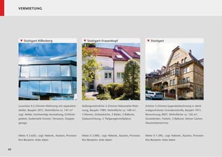 VERMIETUNG




      ▼ Stuttgart-Killesberg                               ▼ Stuttgart-Frauenkopf                               ▼ Stuttgart




     Luxuriöse 4,5-Zimmer-Wohnung mit separatem           Außergewöhnliche 5-Zimmer-Maisonette-Woh-            Schöne 5-Zimmer-Jugendstilwohnung in denk-
     Atelier, Baujahr 2011, Wohnﬂäche ca. 147 m²          nung, Baujahr 1989, Wohnﬂäche ca. 148 m²,            malgeschützter Gründerzeitvilla, Baujahr 1911,
     zzgl. Atelier, hochwertige Ausstattung, Echtholz-    3 Ebenen, Einbauküche, 2 Bäder, 2 Balkone,           Renovierung 2007, Wohnﬂäche ca. 126 m²,
     parkett, bodentiefe Fenster, Terrassen, Doppel-      Südausrichtung, 2 Tiefgaragenstellplätze.            Stuckdecken, Parkett, 3 Balkone, kleiner Garten,
     garage.                                                                                                   Hausmeisterservice.



     Miete: € 2.620,– zzgl. Nebenk., Kaution, Provision   Miete: € 2.000,– zzgl. Nebenk., Kaution, Provision   Miete: € 1.390,– zzgl. Nebenk., Kaution, Provision
     Ihre Beraterin: Anke Adam                            Ihre Beraterin: Anke Adam                            Ihre Beraterin: Anke Adam


40
 