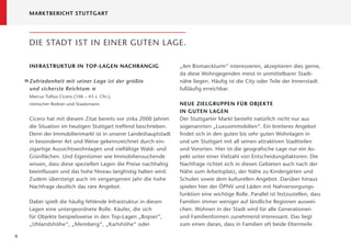 MARKTBERICHT STUTTGART




     DIE STADT IST IN EINER GUTEN LAGE.

     INFRASTRUKTUR IN TOP-LAGEN NACHRANGIG                       „Am Bismarckturm“ interessieren, akzeptieren dies gerne,
                                                                 da diese Wohngegenden meist in unmittelbarer Stadt-
    » Zufriedenheit mit seiner Lage ist der größte               nähe liegen. Häuﬁg ist die City oder Teile der Innenstadt
      und sicherste Reichtum. «                                  fußläuﬁg erreichbar.
     Marcus Tullius Cicero (106 – 43 v. Chr.),
     römischer Redner und Staatsmann                             NEUE ZIELGRUPPEN FÜR OBJEKTE
                                                                 IN GUTEN LAGEN
     Cicero hat mit diesem Zitat bereits vor zirka 2000 Jahren   Der Stuttgarter Markt besteht natürlich nicht nur aus
     die Situation im heutigen Stuttgart treffend beschrieben.   sogenannten „Luxusimmobilien“. Ein breiteres Angebot
     Denn der Immobilienmarkt ist in unserer Landeshauptstadt    ﬁndet sich in den guten bis sehr guten Wohnlagen in
     in besonderer Art und Weise gekennzeichnet durch ein-       und um Stuttgart mit all seinen attraktiven Stadtteilen
     zigartige Aussichtswohnlagen und vielfältige Wald- und      und Vororten. Hier ist die geograﬁsche Lage nur ein As-
     Grünﬂächen. Und Eigentümer wie Immobiliensuchende           pekt unter einer Vielzahl von Entscheidungsfaktoren: Die
     wissen, dass diese speziellen Lagen die Preise nachhaltig   Nachfrage richtet sich in diesen Gebieten auch nach der
     beeinﬂussen und das hohe Niveau langfristig halten wird.    Nähe zum Arbeitsplatz, der Nähe zu Kindergärten und
     Zudem übersteigt auch im vergangenen Jahr die hohe          Schulen sowie dem kulturellen Angebot. Darüber hinaus
     Nachfrage deutlich das rare Angebot.                        spielen hier der ÖPNV und Läden mit Nahversorgungs-
                                                                 funktion eine wichtige Rolle. Parallel ist festzustellen, dass
     Dabei spielt die häuﬁg fehlende Infrastruktur in diesen     Familien immer weniger auf ländliche Regionen auswei-
     Lagen eine untergeordnete Rolle. Käufer, die sich           chen. Wohnen in der Stadt wird für alle Generationen
     für Objekte beispielsweise in den Top-Lagen „Bopser“,       und Familienformen zunehmend interessant. Das liegt
     „Uhlands höhe“, „Memberg“, „Karlshöhe“ oder                 zum einen daran, dass in Familien oft beide Elternteile

6
 