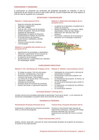 3Postgrado Empresarial en Dirección de Proyectos - página 3
CONTENIDOS Y PROGRAMA
A continuación se presentan los contenidos del postgrado agrupados en módulos, si bien la
impartición de los mismos no será en este orden estricto, ya que el desarrollo del curso seguirá el
ciclo de vida de la gestión de un proyecto.
ESTRATEGIA Y ORGANIZACIÓN
Módulo 1. Visión general (9 h)
 Mapa de contenidos del postgrado.
 Proyectos y operaciones.
 PMI, PMP y PMBOK.
 Ciclo de vida. La dirección de proyectos.
 Ámbitos de gestión. Técnicas de trabajo.
 Sistemas de Información.
 Metodologías de Gestión de Proyectos.
 Certificaciones en Gestión de Proyectos.
 El Rol del Director de Proyectos:
conocimientos, habilidades y perfiles.
Atribuciones
 Factores críticos de éxito. Prácticas
recomendadas.
Módulo 3. La gestión del cambio en un
proyecto (6 h)
 Identificación de necesidades y stakeholders.
 Definición y planificación de las acciones de
gestión del cambio en la organización.
 La adopción de tecnologías.
 Buenas prácticas y recomendaciones. Ejemplos
de metodologías. ADKAR
Módulo 2. Definición Estratégica de un
proyecto (6 h)
 La gestión de la demanda y la gestión de la
cartera de proyectos.
 Análisis estratégico de un proyecto: DAFO,
Stakeholders, Ciclos de Vida, Riesgo...
 Elaboración del “Business Case” del
proyecto.
 Priorización y selección de los proyectos y
alineación con la estrategia corporativa.
HABILIDADES DIRECTIVAS
Módulo 4. Dir. del Equipo de Trabajo (15 h)
 El trabajo en equipo. Ciclo de vida equipo.
 El director: Competencias y funciones.
 Reconocimiento de los roles entre los
miembros del equipo. Test de Belbin.
 Las claves de un equipo eficaz: Comunicación,
motivación y liderazgo.
 Inteligencia ecomocional.
 Dirección eficaz de reuniones de proyectos.
 Gestión del tiempo y organización personal.
Módulo 5. Habilid. comunicativas (15 h)
 Habilidades de comunicación y técnicas de
presentación en público.
 Herramientas y guías para preparar una
presentación
 La presentación del proyecto: Al cliente y al
equipo de trabajo.
 La comunicación persuasiva para vender el
proyecto
 La negociación y la resolución de conflictos
con el cliente.
 La comunicación asertiva.
Actividad Outdoor Training (8 h)
Jornada intensiva de actividades destinadas al aprendizaje “Learning by doing”, y a la resolución de
situaciones extrapolables a la gestión diaria de la dirección de proyectos
DESARROLLO PERSONAL
Presentación Proyecto Personal (6 h)
Presentación y defensa de los proyectos personales
antes un tribunal del postgrado.
Tutoría Prep. Proyecto Personal (10 h)
Durante el curso tendrán lugar sesiones de
seguimiento (mentoring / coaching) del trabajo
personal individual (5h), así como
presentaciones parciales del mismo, en grupo
(5h).
Casos empresariales (15 h)
Análisis, estudio, desarrollo y discusión de casos empresariales alrededor de la gestión de proyectos y
el cambio en las organizaciones
 