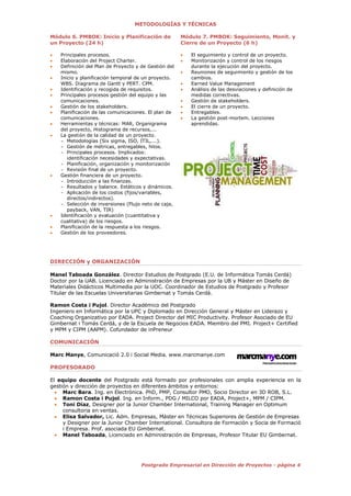 4Postgrado Empresarial en Dirección de Proyectos - página 4
METODOLOGÍAS Y TÉCNICAS
Módulo 6. PMBOK: Inicio y Planificación de
un Proyecto (24 h)
 Principales procesos.
 Elaboración del Project Charter.
 Definición del Plan de Proyecto y de Gestión del
mismo.
 Inicio y planificación temporal de un proyecto.
WBS. Diagrama de Gantt y PERT. CPM.
 Identificación y recogida de requisitos.
 Principales procesos gestión del equipo y las
comunicaciones.
 Gestión de los stakeholders.
 Planificación de las comunicaciones. El plan de
comunicaciones.
 Herramientas y técnicas: MAR, Organigrama
del proyecto, Histograma de recursos,...
 La gestión de la calidad de un proyecto.
- Metodologías (Six sigma, ISO, ITIL,...).
- Gestión de métricas, entregables, hitos.
- Principales procesos. Implicados:
identificación necesidades y expectativas.
- Planificación, organización y monitorización
- Revisión final de un proyecto.
 Gestión financiera de un proyecto.
- Introducción a las finanzas.
- Resultados y balance. Estáticos y dinámicos.
- Aplicación de los costos (fijos/variables,
directos/indirectos).
- Selección de inversiones (Flujo neto de caja,
payback, VAN, TIR)
 Identificación y evaluación (cuantitativa y
cualitativa) de los riesgos.
 Planificación de la respuesta a los riesgos.
 Gestión de los proveedores.
Módulo 7. PMBOK: Seguimiento, Monit. y
Cierre de un Proyecto (6 h)
 El seguimiento y control de un proyecto.
 Monitorización y control de los riesgos
durante la ejecución del proyecto.
 Reuniones de seguimiento y gestión de los
cambios.
 Earned Value Management
 Análisis de las desviaciones y definición de
medidas correctivas.
 Gestión de stakeholders.
 El cierre de un proyecto.
 Entregables.
 La gestión post-mortem. Lecciones
aprendidas.
DIRECCIÓN y ORGANIZACIÓN
Manel Taboada González. Director Estudios de Postgrado (E.U. de Informática Tomás Cerdá)
Doctor por la UAB. Licenciado en Administración de Empresas por la UB y Máster en Diseño de
Materiales Didácticos Multimedia por la UOC. Coordinador de Estudios de Postgrado y Profesor
Titular de las Escuelas Universitarias Gimbernat y Tomás Cerdá.
Ramon Costa i Pujol. Director Académico del Postgrado
Ingeniero en Informática por la UPC y Diplomado en Dirección General y Máster en Liderazo y
Coaching Organizativo por EADA. Project Director del MIC Productivity. Profesor Asociado de EU
Gimbernat i Tomás Cerdá, y de la Escuela de Negocios EADA. Miembro del PMI. Project+ Certified
y MPM y CIPM (AAPM). Cofundador de inPreneur
COMUNICACIÓN
Marc Manye, Comunicació 2.0 i Social Media. www.marcmanye.com
PROFESORADO
El equipo docente del Postgrado está formado por profesionales con amplia experiencia en la
gestión y dirección de proyectos en diferentes ámbitos y entornos:
 Marc Bara. Ing. en Electrónica. PhD, PMP, Consultor PMO, Socio Director en 3D ROB, S.L.
 Ramon Costa i Pujol. Ing. en Inform., PDG / MILCO por EADA, Project+, MPM / CIPM.
 Toni Díaz, Designer por la Junior Chamber International, Training Manager en Optimum
consultoria en ventas.
 Elisa Salvador, Lic. Adm. Empresas, Máster en Técnicas Superiores de Gestión de Empresas
y Designer por la Junior Chamber International. Consultora de Formación y Socia de Formació
i Empresa. Prof. asociada EU Gimbernat.
 Manel Taboada, Licenciado en Administración de Empresas, Profesor Titular EU Gimbernat.
 
