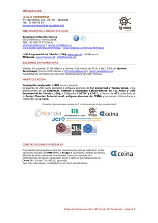 5Postgrado Empresarial en Dirección de Proyectos - página 5
IMPARTICIÓN
ig-nova TECNOESPAI
Av. Barcelona, 105. 08700 – Igualada
Tel: 93 806 65 55
ignovatecnoespai@aj-igualada.net
INFORMACIÓN e INSCRIPCIONES
Secretaría EUG Informática
EU Gimbernat y Tomàs Cerdà.
Telf.: 93 589 37 27 (Ext 4).
informatica@eug.es / ramon.costa@eug.es
www.twitter.com/EUGinformatica - www.facebook.com/EUGinformatica
Unió Empresarial de l’Anoia (UEA). www.uea.cat. info@uea.cat
TICAnoia. www.ticanoia.cat. info@ticanoia.cat
SESIONES INFORMATIVAS
Viernes, 12 y 26 de septiembre y 10 y 24 de octubre, a las 17:30, en ig-nova Tecnoespai
(previa confirmación a informatica@eug.es / ramon.costa@eug.es).
Posibilidad de concertar una reunión individual fuera de estos horarios
MATRICULACIÓN
Inscripción postgrado: 1.800 euros / alumno
Descuento de 250 euros aplicable a antiguos alumnos de EU Gimbernat y Tomàs Cerdà, a los
profesionales de las Empresas Partners y Entidades Colaboradoras de TIC Anoia y Unió
Empresarial de l’Anoia (UEA), a Colegiados COETIC y COEIC, a Socios de ATI, miembros de
la Junior Chamber International, antiguos alumnos de CEINA y empresas colaboradoras y
residentes de ig-nova.
(Consultar descuentos para grupos de 2 o más asistentes de la misma entidad)
CERTIFICACIONES OFICIALES
El contenido del programa cubre los conocimientos para la realización de los
exámenes oficiales del PMP (PMI) y Project+ (ComptIA). Ambos exámenes,
además de otros exámenes relacionados (como por ejemplo, las
certificaciones de Scrum) se pueden llevar a cabo en las instalaciones de
Ceina (Av. Europa 7-9, 08700, Igualada).
Para más información, contactad con el centro directamente.
 