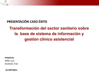 PRESENTACIÓN CASO ÉXITO
    Transformación del sector sanitario sobre
       la base de sistema de información y
            gestión clínico asistencial



PONENTES:
SANZ, Luis
ALCALDE, Fran

22 SEPT2011
 