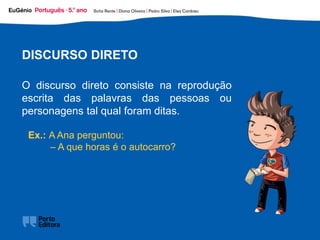 Ex.: A Ana perguntou:
– A que horas é o autocarro?
DISCURSO DIRETO
O discurso direto consiste na reprodução
escrita das palavras das pessoas ou
personagens tal qual foram ditas.
 