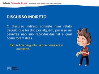 Ex.: A Ana perguntou a que horas era o
autocarro.
DISCURSO INDIRETO
O discurso indireto consiste num relato
daquilo que foi dito por alguém, por isso as
palavras não são reproduzidas tal e qual
como foram ditas.
 