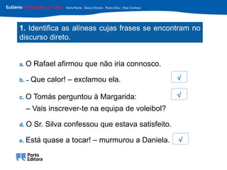 c. O Tomás perguntou à Margarida:
– Vais inscrever-te na equipa de voleibol?
d. O Sr. Silva confessou que estava satisfeito.
e. Está quase a tocar! – murmurou a Daniela.
b. – Que calor! – exclamou ela.
a. O Rafael afirmou que não iria connosco.
1. Identifica as alíneas cujas frases se encontram no
discurso direto.
√
√
√
 