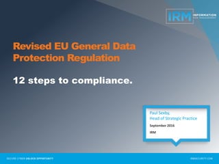 SECURE CYBER UNLOCK OPPORTUNITY IRMSECURITY.COM
Revised EU General Data
Protection Regulation
12 steps to compliance.
Paul Sexby,
Head of Strategic Practice
September 2016
IRM
 