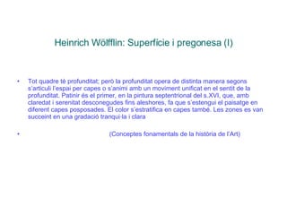 Heinrich Wölfflin: Superfície i pregonesa (I) Tot quadre té profunditat; però la profunditat opera de distinta manera segons s’articuli l’espai per capes o s’animi amb un moviment unificat en el sentit de la profunditat. Patinir és el primer, en la pintura septentrional del s.XVI, que, amb claredat i serenitat desconegudes fins aleshores, fa que s’estengui el paisatge en diferent capes posposades. El color s’estratifica en capes també. Les zones es van succeint en una gradació tranqui·la i clara  (Conceptes fonamentals de la història de l’Art) 