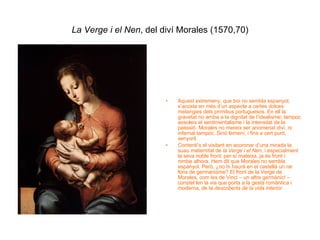 La Verge i el Nen , del diví Morales (1570,70) Aquest extremeny, que boi no sembla espanyol, s’acosta en més d’un aspecte a certes dolces melangies dels primitius portuguesos. En ell la gravetat no arriba a la dignitat de l’idealisme; tampoc assoleix el sentimentalisme i la intensitat de la passsió. Morales no mereix ser anomenat diví, ni infernal tampoc. Sinó femení, i fins a cert punt, senyoril.  Contenti’s el visitant en acoronar d’una mirada la suau maternitat de  la Verge i el Nen , i especialment la seva noble front; per sí mateixa, ja és front i nimbe alhora. Hem dit que Morales no sembla espanyol. Però, ¿no hi haurà en el castellà un rar fons de germanisme? El front de la Verge de Morales, com les de Vinci – un altre germànic! – constel·len la via que porta a la gesta romàntica i moderna, de la  descoberta de la vida interior   