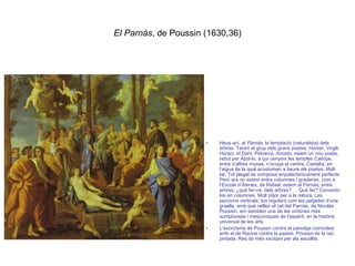 El Parnàs , de Poussin (1630,36) Heus ací, al  Parnàs , la temptació (naturalista) dels arbres. Tenim el grup dels grans poetes: Homer, Virgili, Horaci; el Dant, Petrarca, Ariosto; veiem un nou poeta, rebut per Apol·lo, a qui cenyeix les temples Calíope, entre d’altres muses; n’ocupa el centre, Castàlia, en l’aigua de la qual acostumen a beure els poetes. Molt bé. Tot plegat es composa arquitectònicament perfecte. Però ara no estem entre columnes i graderies, com a l’Escola d’Atenes, de Rafael; estem al Parnàs; entre arbres; ¿què fer-ne, dels arbres? … Què fer? Convertir-los en columnes. Molt pitjor per a la natura. Les seccions verticals, boi regulars com les petjades d’una graella, amb què ratllen el cel del Parnàs, de Nicolàs Poussin, em semblen una de les victòries més sumptuoses i inequívoques de l’esperit, en la història universal de les arts.  L’exorcisme de Poussin contra el paisatge coincideix amb el de Racine contra la passió. Poussin és la raó pintada. Res de més excitant per als escollits. 