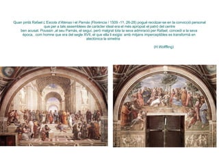 Quan pintà Rafael  L’Escola d’Atenas  i el  Parnàs  (Florència / 1509 -11, 26-28) pogué recolzar-se en la convicció personal que per a tals assemblees de caràcter ideal era el més apropiat el patró del centre ben acusat. Poussin ,al seu Parnàs, el seguí, però malgrat tota la seva admiració per Rafael, concedí a la seva  època,  com homne que era del segle XVII, el que ella li exigia: amb mitjans imperceptibles es transformà en  atectònica la simetria      (H.Wolffling) 