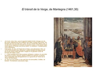 El trànsit de la Verge , de Mantegna (1461,30) Jo et juro, amic meu, que en aquesta tauleta lívida s’amaga una de les pures realitzacions de la bellesa que hagin conegut els homes. De fervents de l’art sé (molt pocs, però, vet ací, d’entre els millors) que, si un dia el foc hagués de consumir tot aquest museu i a les seves mans estés salvar-ne només una de les obres, no dubtarien i s’abalançarien cap el Mantegna. Intel·ligible, és clar,  El Trànsit de la Verge , n’és plenament. Clar, no vol dir precisament fàcil. Altrament, aquest llinatge de bellesa porta per al seu gaudi molta dificultat i exigeix en el gaudidor estar de tornada de moltes coses. (…) Unes predileccions més austeres arribaran a valorar, en una obra de pintura, la seca, precisa, àspera qualitat d’un gravat. La pintura que s’assembla més abnegadament a un gravat és el  Trànsit de la Verge  del Mantegna. Sí, aquí ja no en resten ni tan sols brins de sensualitat, d’afalac, de lluïssor. Tot distribuït, estructurat, lògic. 
