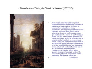 El moll romà d’Òstia , de Claudi de Lorena (1637,37) Avui, mercès a l’anàlisi tectònica, podem finalment determinar els elements formals que tradueixen el doble caràcter de Claudi de Lorena, el seu naturalisme i el seu racionalisme. En cap pintor pot advertir-se més clarament el combat entre els dos eterns adversaris: el món de  les formes que volen , que acaba vençut,  i el món de  les formes que pesen. Per  això pot encara ser anomenat un clàssic, perquè els factors de torbament que la seva sensibilitat introdueix es veuen encara posats a ratlla pels elements de racionalitat, de regularitat. Els quatre elements que tradueixen en ell una sensibilitat barroca són el paisatge, el mar, la llum i els horitzons llunyans. Ara, el mur de contenció del paisatge serà l’arquitectura; la del mar, el port; la llum quedarà limitada en l’espai pel contorn. I la crida del llunyà horitzó, compensada per les verticalitats erectes en el primer pla. (Lo Barroco) 