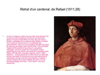 Retrat d’un cardenal , de Rafael (1511,28) Un dia, hi hagué un salt en la rosa dels vents del gust. Es va trencar amb l’Academia i llavors es van donar les gents a invocar la naturalesa i la vida. Així van venir a preferir, probablement a qualsevol altre Rafael, el  Retrat d’un Cardenal . Pel que fa a mi, li confesaré que, personalment, l’obra no m’és simpàtica. El valor del rostre és valor de psicologia. Diem davant d’ell:” Com es delata l’italià del Renaixement! Quin tipus fi, concentrat, intel·ligent, immoral, potser fins i tot traïdor!” D’aquí podem llançar-nos sense inconvenients a fantasies sobre Papes, fills naturals, revenges, dagues i verins. Total, literatura… Encara també es d’ordre inferior un altre dels encisos del retrat. El virtuosisme amb què està pintat el cardenalici vermell, amb les seves lluïssors i matisos, i amb el realisme de la seva qualitat. Bé, però a mi em sembla tot plegat una mica – com li diré?-, una mica aquarel·lat. 