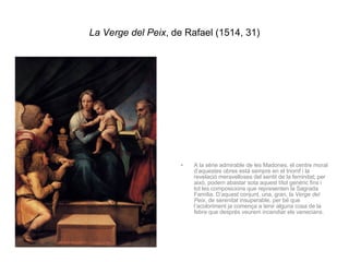 La Verge del Peix , de Rafael (1514, 31) A la sèrie admirable de les Madones, el centre moral d’aquestes obres està sempre en el triomf i la revelació meravelloses del sentit de la feminitat; per això, podem abastar sota aquest títol genèric fins i tot les composicions que representen la Sagrada Família. D’aquest conjunt, una, gran, la  Verge del Peix , de serenitat insuperable, per bé que l’acoloriment ja comença a tenir alguna cosa de la febre que després veurem incendiar els venecians. 