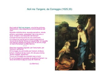 Noli me Tangere , de Correggio (1525,35) Aquí està el  Noli me tangere , una de les pintures tendrement, més dolçamente commovedores del món. Aquesta mòrbida dona, aquesta pecadora, retuda  al terra, anorreada, extasiada! I tan a la vora, a tocar, el blanc cos despullat del Senyor!  Compte! El barroquisme és a la cantonada.  Un instant ha creuat per la nostra imaginació el record de la Santa Teresa en aquell altar, en aquella que alguna vegada he gosat a dir-ne  alcova , erigit un dia a Roma pel cavaller Bernini.  + + + Obra tres vegades sagrada: per l’assumpte, per l’emoció, pel sentit!  El Correggio és admirable per l’estudi, el dibuix,  la llum i l’actitud de les mans. En els peus de les seves imatges, igualment.  Tot en el Correggio és impulsió cap a munt.  En el Correggio el paisatge és igualment femení. La seva tendresa té alguna cosa de maternal. (Lo Barroco)   
