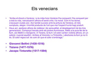 Els venecians “ Arriba el díscol a Venècia; i a la mitja hora Venècia l’ha conquerit; l’ha conquerit per a tota la vida, narcotizant-li alhora el sentit crític i la moral. Com hi ha dones, s’escauen ciutats així. Així també succeix amb la pintura de Venècia, el més sumptuós, alegre i triomfal producte de l’art que mai l’esperit humà hagi produït. Heus ací, apoteosi alhora de noblesa i de sensualitat, el desplegament de les tres generacions. Comença l’escola amb els pintors lluminosos, fidels a la pura llei de la llum, així Bellini o Giorgione. A Tiziano, la llum i el color canten victòria alhora, en un sobirà i nupcial equilibri. Arribes al Veronès i a Tintoretto; i aleshores la llum ja no hi és. El color regna sol: és com dir que el color s’embriaga.” Giovanni Bellini (1430-1516) Tiziano (1477-1576) Jacopo Tintoretto (1517-1594) 