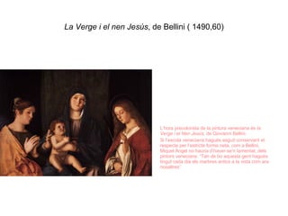 La Verge i el nen Jesús , de Bellini ( 1490,60) L’hora precolorista de la pintura veneciana és  la   Verge i el Nen Jesús , de Giovanni Bellini. Si l’escola veneciana hagués seguit conservant el respecte per l’estricte forma neta, com a Bellini, Miquel Àngel no hauria d’haver-se’n lamentat, dels pintors venecians: “Tan de bo aquesta gent hagués tingut cada dia els marbres antics a la vista com ara nosaltres”. 