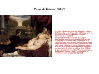 Venus , de Tiziano (1548,58) No parlo d’anècdotes quan em refereixo a l’alegria de Tiziano. La seva alegria, com a Shakespeare, és filla de la vitalitat i pot pendre les múltiples direccions de la vitalidad. Interpretada nietzcheianament, és l’alegria d’apropar-se al superhome. Mai l’adveniment del superhome no ha semblat tan proper com en el moment en què hom va poder esperar que anava a nèixer dels flancs fabricats per a l’obra de vida amb mel i roses, i allitament i àmbar, i tibieses i colors, i fruit i flor, d’aquestes Venus doblement afalagades pel suau tacte de vellut i la noblesa de la música. El gran descobriment humà de Venècia, acomplert sobretot per l’obra de Tiziano, consisteix en la identificació entre  el plaer i la dignitat. 