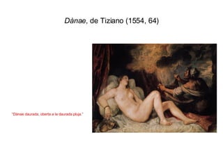 Dànae , de Tiziano (1554, 64) “ Dànae daurada, oberta a la daurada pluja.” 