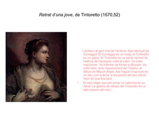 Retrat d’una jove , de Tintoretto (1570,52) I arribem al geni trist de Venècia. Que allunyat de Correggio! El Correggio és un maig; el Tintoretto és un agost. El Tintoretto es va sentir oprimit de l’asfíxia de l’excessiu culte al color. Va voler reaccionar. Va intentar de tornar a dibuixar. Va volor tenir, amb  l’acoloriment del Tiziano, el dibuix de Miquel Àngel . Així hagué d’escriure-ho un dia, com a lema, a les parets del seu estudi. Hem dit que feia tard. El més tràgic que pot pintar un colorista és un retrat. La galeria de retrats del Tintoretto és un dels tresors del món.. 