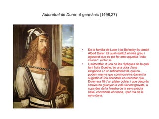 Autoretrat de Durer , el germànic (1498,27) De la família de Luter i de Berkeley és també Albert Durer. El qual realitzà el més greu i agosarat que es pot fer amb aquesta “vida interior”: pintar-la. L’autoretrat, d’una de les rèpliques de la qual tant fruïa Goethe, és una obra d’una elegància i d’un refinament tal, que no podem menys que commoure’ns davant la sugestió d’una anècdota en recordar que Durer era fill d’un plater pobre, i que després s’havia de guanyar la vida venent gravats, a cops des de la finestra de la seva pròpìa casa, convertida en tenda, i per mà de la seva dona. 