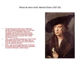 Retrat de Hans Imoff , Albrecht Dürer (1521,50) El cap del pressumpte Hans Imoff està també carregat de pensament. Ell que deu ser home ric i confortable. Però una nostàlgia infinita banya de melanconiós interès el seu rostre i sembla que t’agafin ganes de donar-li conversa, fins i tot de consolar-lo un xic… Mes, ¡quan perillosa posició per a l’art! Tanta psicologia el por matar. Pot matar allò de més sa i tranquil que conté, amb acabar el que de social ha de tenir. Però, ¿per quina pedanteria hem d’advertit Durer dels seus perills? Admirem i guardem la nostra moral per a millor ocasió. 