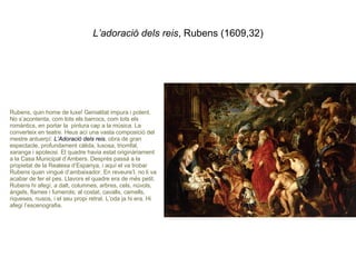 L’adoració dels reis , Rubens (1609,32) Rubens, quin home de luxe! Genialitat impura i potent. No s’acontenta, com tots els barrocs, com tots els romàntics, en portar la  pintura cap a la música. La converteix en teatre. Heus ací una vasta composició del mestre antuerpí:  L’Adoració dels reis , obra de gran espectacle, profundament càlida, luxosa, triomfal, xaranga i apoteosi. El quadre havia estat originàriament a la Casa Municipal d’Ambers. Després passà a la propietat de la Realesa d’Espanya, i aquí el va trobar Rubens quan vingué d’ambaixador. En reveure’l, no li va acabar de fer el pes. Llavors el quadre era de més petit. Rubens hi afegí, a dalt, columnes, arbres, cels, núvols, àngels, flames i fumerols; al costat, cavalls, camells, riqueses, nusos, i el seu propi retrat. L’oda ja hi era. Hi afegí l’escenografia. 