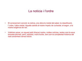 La notícia i l’ordre El coneixement concret, la notícia, ens dóna la meitat del saber; la classificació,  l’ ordre, l’altra meitat. Aquella satisfà al nostre ímpetu de curiositat; el segon, a la nostra exigència de raó. Voldríem posar, en aquest petit  Itinerari  nostre, moltes notícies, tantes com la seva brevetat permeti; però, sobretot, molt d’ordre, tant com la complexitat històrica del real consenteixi sense traïció. 