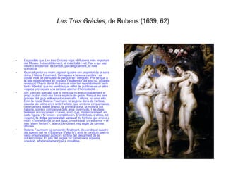 Les Tres Gràcies , de Rubens (1639, 62) És posible que  Les tres Gràcies  sigui el Rubens més important del Museu. Indiscutiblement, el més italià i net. Per a qui sap veure o endevinar, és també, psicològicament, el més complicat. Quan el pintor va morir, aquest quadre era propietat de la seva dona, Helena Fourment; l’amagava a la seva cambra i va costar molt de persuadir-la perquè se’l vengués. Per bé que a la tela repetidament es copiava l’esplendor del seu nu, aquesta revelació l’havia donat Rubens al món tan repetidament i amb tanta llibertat, que no sembla que el fet de publicar-se un altra vegada provoqués una tardana alarma d’honestedat…  Ah!, però és que allò que la removia no era probablement el propi pudor, sinó una fosca espècie de gelos. Perquè les tres gràcies del grup enlluernador  eren ella, i alhora, no eren ella . Eren la rossa Helena Fourment, la segona dona de l’artista, casada als setze anys amb l’artista, que en tenia cinquanta-sis, i eren alhora Isabel Brandt, la primera dona, la morena boi italiana, somni i companyia dels anys jovenívols. I les dues belleses no únicament s’unien, sinó, que, misteriosament, en cada figura, s’hi fonien i completaven. D’ambdues, d’altres, tal vegada,  la dolça generositat sensual  de l’artista que anava a morir n’havia format un sol tipus, un sol ideal, un sol amor – el seu “etern femení”-, adorat boi durant mig segle de carrera ditxosa. Helena Fourment va consentir, finalment, de vendre el quadre als agents del rei d’Espanya (Felip IV), amb la condició que no seria ensenyada al públic ni sortiria del tancament de la col·lecció real. El pas del segles ha tornat vana aquesta condició, afortunadament per a nosaltres. 