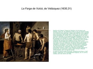 La Farga de Vulcà , de Velázquez (1630,31) Apol·lo a la  Fragua  / Farga de Vulca(no), té al menys una aurèola. Vulcà, no. No presenta nimbe ni res que reveli divinitat. Té només la seva vigorosa i magre masculinitat, el seu caràcter ètnic embravit d’espanyolàs amb barbes. Ell i els seus adlàters estan despullats, és veritat. Però ¿ tal vegada no pot ser que també es despullin, en jornades de calor treballant a la vora del gran foc, uns homenassos de Castella? S’adverteix, és clar que la mitologia s’ha quedat en pretext. Allò que importava per a l’artista era el cor de carns brunes, evidentment carns mortals i subjectes als greuges de la vellesa i la suor. Però, si era necessari, per a contrapès de l’aurèola d’Apol·lo i del seu llorer, aquí estan, a la gran xemeneia, la gerreta, els petits atuells castellans i terrassans. L’aire gris, sempre dotat a Velázquez de tanta  personalitat  i virtut circula,  viu  entre les penombres, que aquí encara són daurades, lluny de la meravellosa profunditat d’argent o blava, que després assolirà. Banyat en aquest aire, tot, persones i coses, resta tranquil, inflamat d’individualitat, però de dignitat també. Un altre no hauria pogut renunciar, tractant-se de deus, a cert èmfasi. Velázquez, no. Impasiblement objectiu, és cru com la realitat, però tan seriós com ella. 