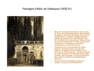 Paisatges d’Itàlia , de Velázquez (1630,31) Més alts en l’escala del lirisme, més a prop de Goya, dels impressionistes, dels moderns en general, estan els paisatges. Els fons de molts llenços,i, sobretot, aquella deliciosa parella de  jardins de la Vil·la Médicis , que tots nosaltres hem estimat tant. Estan pintats en una convalescència i en ells sembla que –finalment! - ens parla en veu baixa i directament a l’ànima de l’home. Velázquez era un personatge de molta reserva. Aquesta reserva, en geni tan escollit, no significa sinó l’existència d’un jardí secret. El jardí secret  - la seva revenja!- es deixa sospitar. S’ha refugiat al fons dels quadres, als paisatges, en què el sentiment de la natura surt de la impassibilitat del realisme. El jardí secret de Velázquez està, boi íntegre, al Jardí de la Villa Medicis. 