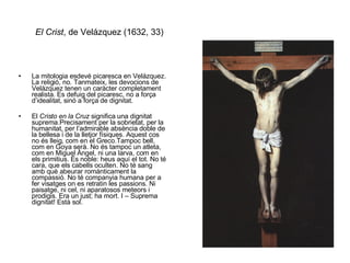 El Crist , de Velázquez (1632, 33) La mitologia esdevé picaresca en Velázquez. La religió, no. Tanmateix, les devocions de Velázquez tenen un caràcter completament realista. Es defuig del picaresc, no a força d’idealitat, sinó a força de dignitat. El  Cristo en la Cruz  significa una dignitat suprema.Precisament per la sobrietat, per la humanitat, per l’admirable absència doble de la bellesa i de la lletjor físiques. Aquest cos no és lleig, com en el Greco.Tampoc bell, com en Goya serà. No és tampoc un atleta, com en Miguel Àngel, ni una larva, com en els primitius. És noble: heus aquí el tot. No té cara, que els cabells oculten. No té sang amb què abeurar romànticament la compassió. No té companyia humana per a fer visatges on es retratin les passions. Ni paisatge, ni cel, ni aparatosos meteors i prodigis. Era un just; ha mort. I – Suprema dignitat! Està sol. 