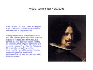 Migdia, terme mitjà. Velázquez Entre Poussin i el Greco – entre Mantegna i Goya-, Velázquez. Entre el classicisme i el romanticisme, el simple realisme Velázquez és com un cristall sobre el món. Res com un mirall per a merèixer el respecte degut a la veracitat. Res, tanmateix, que corri tan de perill de deixar-nos en el dubte de si existeix. Però ningú es perdonaria a sí mateix la neciesa de predicar-li a Velázquez. Ell és com és: tranquil, impassible, irresponsable. I també les seves criatures, emancipades ací de qualsevulga preocupació de vol o de pes, són com són i estan com estan. 