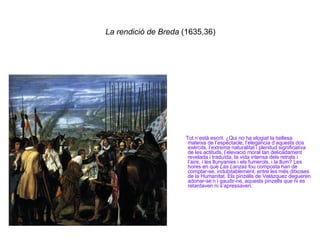 La rendició de Breda  (1635,36) Tot n’està escrit. ¿Qui no ha elogiat la bellesa mateixa de l’espectacle, l’elegància d’aquests dos exèrcits, l’extrema naturalitat i plenitud significativa de les actituds, l’elevació moral tan delicadament revelada i traduïda, la vida intensa dels retrats i l’aire, i les llunyanies i els fumerols, i la llum? Les hores en què  Las Lanzas  fou composta han de comptar-se, indubitablement, entre les més ditxoses de la Humanitat. Els pinzells de Velázquez degueren adonar-se’n i gaudir-ne, aquests pinzells que ni es retardaven ni s’apressaven. 