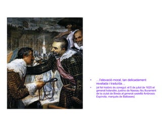 … l’elevació moral, tan delicadament  revelada i traduïda… (el fet històric és conegut: el 5 de juliol de 1625 el general holandès Justino de Nassau féu lliurament de la ciutat de Breda al general castellà Ambrosio Espínola, marqués de Balbases) 