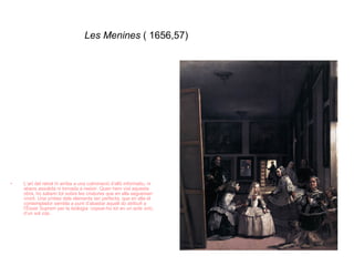 Les Menines  ( 1656,57) L’art del retrat hi arriba a una culminació d’allò informatiu, ni abans assolida ni tornada a reeixir. Quan hem vist aquesta obra, ho sabem tot sobre les criatures que en ella segueixen vivint. Una síntesi dels elements tan perfecta, que en ella el contemplador sembla a punt d’abastar aquell do atribuït a l’Ésser Suprem per la teologia: copsar-ho tot en un acte únic, d’un sol cop. 