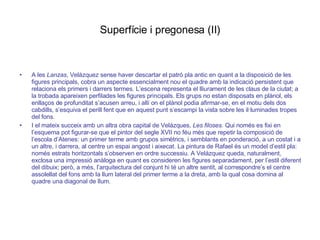 Superfície i pregonesa (II) A les  Lanzas , Velázquez sense haver descartar el patró pla antic en quant a la disposició de les figures principals, cobra un aspecte essencialment nou el quadre amb la indicació persistent que relaciona els primers i darrers termes. L’escena representa el lliurament de les claus de la ciutat; a la trobada apareixen perfilades les figures principals. Els grups no estan disposats en plànol, els enllaços de profunditat s’acusen arreu, i allí on el plànol podia afirmar-se, en el motiu dels dos cabdills, s’esquiva el perill fent que en aquest punt s’escampi la vista sobre les il·luminades tropes del fons. I el mateix succeix amb un altra obra capital de Velázques,  Les filoses . Qui només es fixi en l’esquema pot figurar-se que el pintor del segle XVII no féu més que repetir la composició de l’escola d’Atenes: un primer terme amb grupos simètrics, i semblants en ponderació, a un costat i a un altre, i darrera, al centre un espai angost i aixecat. La pintura de Rafael és un model d’estil pla: només estrats horitzontals s’observen en ordre successiu. A Velázquez queda, naturalment, exclosa una impressió anàloga en quant es consideren les figures separadament, per l’estil diferent del dibuix; però, a més, l’arquitectura del conjunt hi té un altre sentit, al correspondre’s el centre assolellat del fons amb la llum lateral del primer terme a la dreta, amb la qual cosa domina al quadre una diagonal de llum. 
