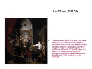 Les Filoses  (1657,58) Las Hilanderas . Pintar, el que se’n diu pintar, mai no es podrà fer millor. Per bé que la semblança dels rostres, dels clatells o de les cuixes de les dones obreres no importa, un nou personatge ha entrat en l’apreci de la sensibilitat, en entrar a la pintura; algú, en la reproducció del qual hem d’exigir ja garanties d’autenticitat. Aquest personatge – de delatat pervindre romàntic – es diu “ambient”. 