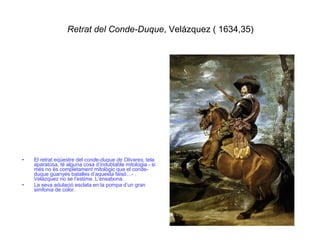 Retrat del Conde-Duque , Velázquez ( 1634,35) El retrat eqüestre del  conde-duque de Olivares , tela aparatosa, té alguna cosa d’indubtable mitologia - si més no és completament mitològic que el conde-duque guanyés batalles d’aquesta faisó…- . Velázquez no se l’estima. L’ensabona.  La seva adulació esclata en la pompa d’un gran simfonia de color. 