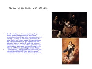 El millor i el pitjor Murillo (1650/1670,33/53) El millor Murillo, per al meu gust, és aquell que vesteix les escenes picaresques amb certa ombrívola profunditat, que deixa transparentar un or soterrat, i s’acosta,en cert sentit a Rembrandt. El pitjor Murillo, en l’extrem oposat, és que voldria ser clar i es queda en moix; el que aspira al bell i es queda en el bonic; el que, en pretendre traduir un misticisme, traeix una sensualitat vulgar; el que, en intentar elevar a les seves Verges un himne, no fa més, no pot fer més, que adreçar-les una floreta. Tenim al Prado,  La Sagrada família de l’ocellet,com  exemple aproximat de la millor fase de l’artista, i , com a casos il·lustres de de la pitjor, les  Puríssimes. 