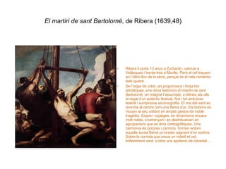 El martiri de sant Bartolomé , de Ribera (1639,48) Ribera li porta 13 anys a Zurbarán, catorze a Velázquez i trenta-tres a Murillo. Però el col·loquem en l’últim lloc de la sèrie, perquè és el més romàntic dels quatre. De l’orgia de color, en proporcions i força boi adriàtiques, ens dóna testimoni  El martiri de sant Bartolomé , on malgrat l’assumpte, s’ofereix als ulls el regal d’un autèntic festival, fins i tot amb luxe teatral i sumptuosa escenografia. El cos del sant es revincla al centre com una flama d’or. Els botxins es mouen al seu voltant en amplis gestos de noble tragèdia. Cosos i ropatges, en dinamisme encara molt noble, s’estrenyen i es destribueixen en agrupacions que es diria coreogràfiques. Una harmonia de porpres i carmins  formen entorn aquella àurea flama un braser sagnant d’on sortiria. Sobre la corriola que creua un màstil el cel, brillantment verd, s’obre una apoteosi de claredat… 
